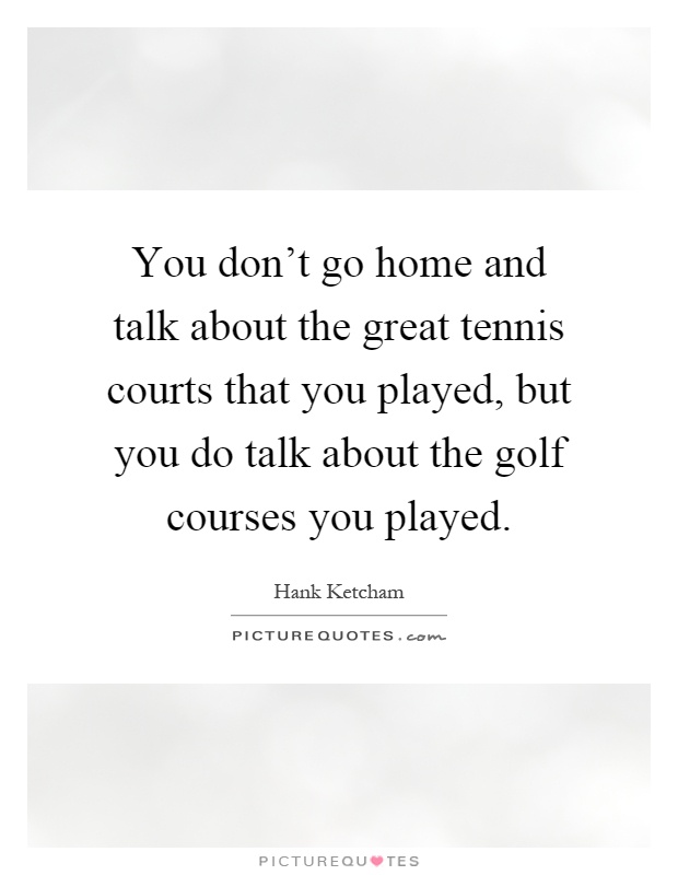 You don't go home and talk about the great tennis courts that you played, but you do talk about the golf courses you played Picture Quote #1