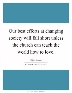Our best efforts at changing society will fall short unless the church can teach the world how to love Picture Quote #1