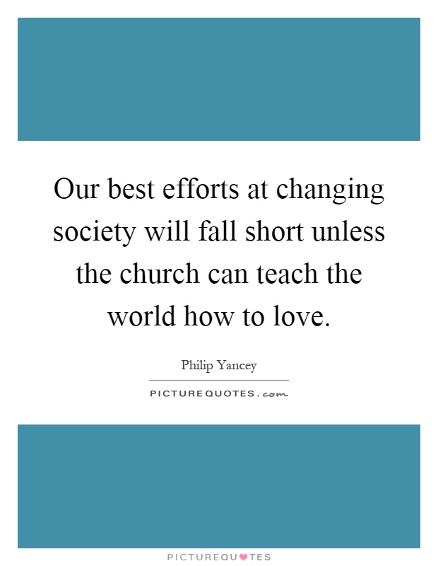 Our best efforts at changing society will fall short unless the church can teach the world how to love Picture Quote #1
