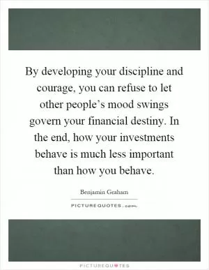 By developing your discipline and courage, you can refuse to let other people’s mood swings govern your financial destiny. In the end, how your investments behave is much less important than how you behave Picture Quote #1