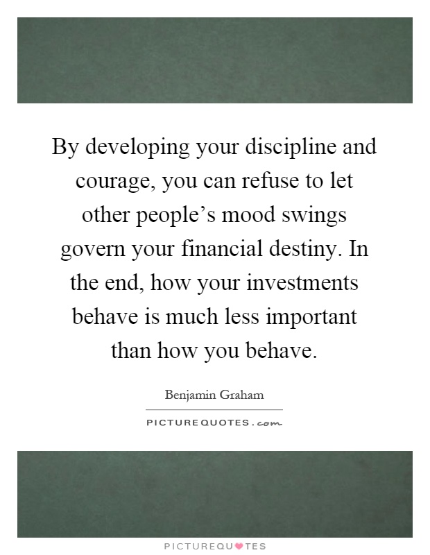 By developing your discipline and courage, you can refuse to let other people's mood swings govern your financial destiny. In the end, how your investments behave is much less important than how you behave Picture Quote #1