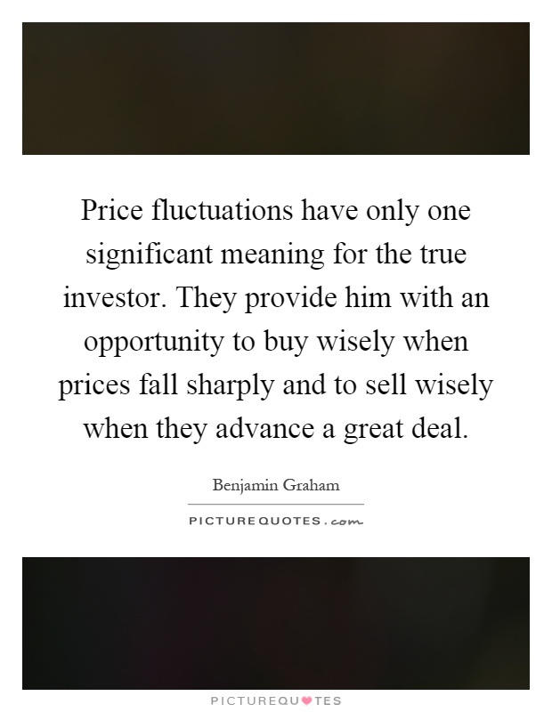 Price fluctuations have only one significant meaning for the true investor. They provide him with an opportunity to buy wisely when prices fall sharply and to sell wisely when they advance a great deal Picture Quote #1