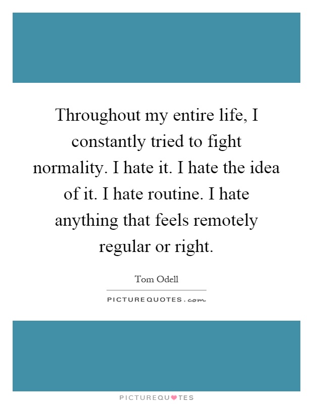 Throughout my entire life, I constantly tried to fight normality. I hate it. I hate the idea of it. I hate routine. I hate anything that feels remotely regular or right Picture Quote #1