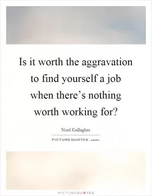 Is it worth the aggravation to find yourself a job when there’s nothing worth working for? Picture Quote #1