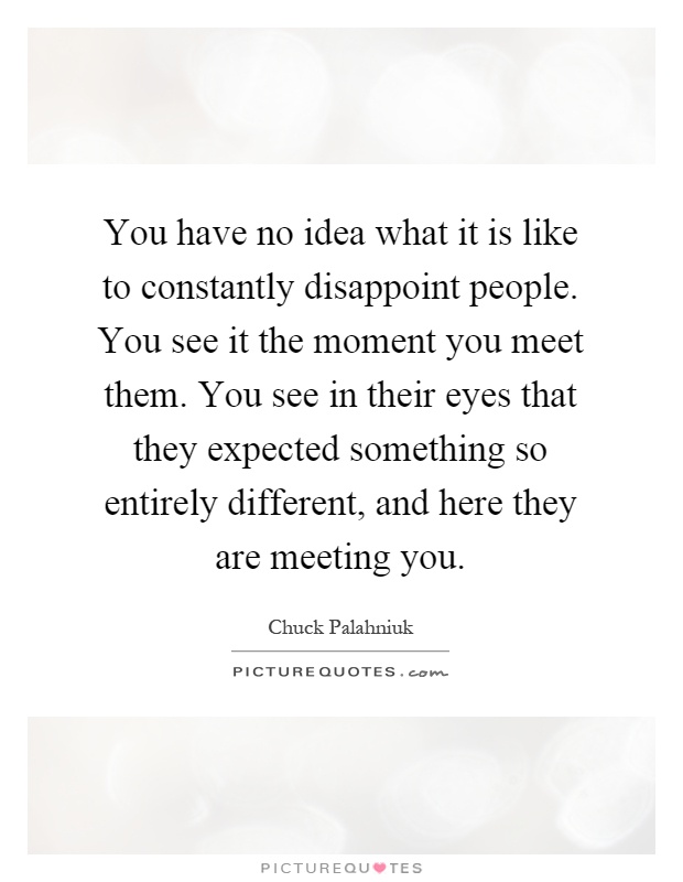 You have no idea what it is like to constantly disappoint people. You see it the moment you meet them. You see in their eyes that they expected something so entirely different, and here they are meeting you Picture Quote #1