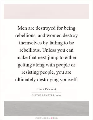 Men are destroyed for being rebellious, and women destroy themselves by failing to be rebellious. Unless you can make that next jump to either getting along with people or resisting people, you are ultimately destroying yourself Picture Quote #1