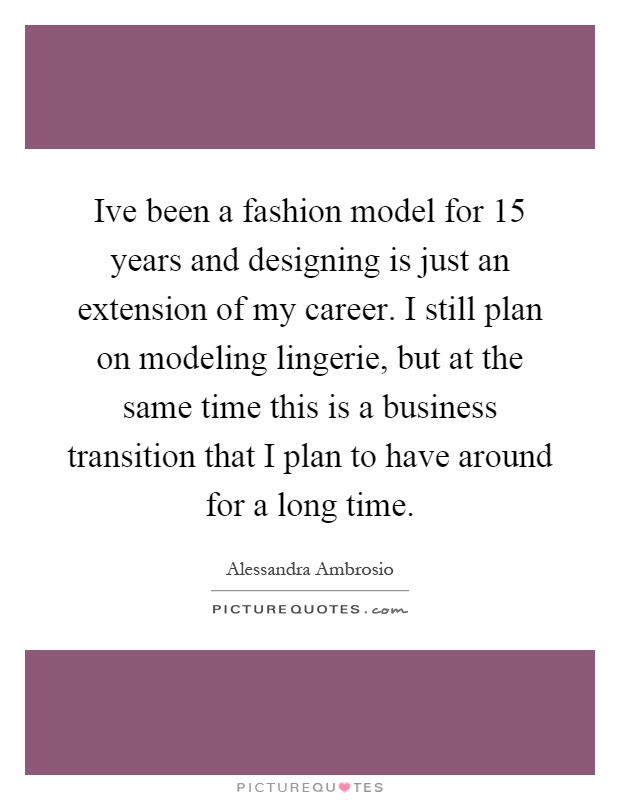 Ive been a fashion model for 15 years and designing is just an extension of my career. I still plan on modeling lingerie, but at the same time this is a business transition that I plan to have around for a long time Picture Quote #1