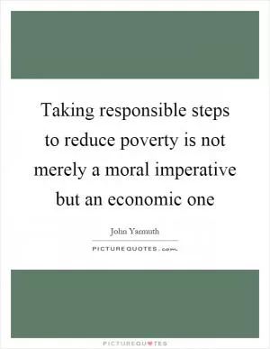 Taking responsible steps to reduce poverty is not merely a moral imperative but an economic one Picture Quote #1