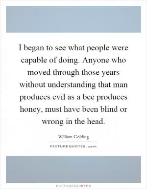 I began to see what people were capable of doing. Anyone who moved through those years without understanding that man produces evil as a bee produces honey, must have been blind or wrong in the head Picture Quote #1