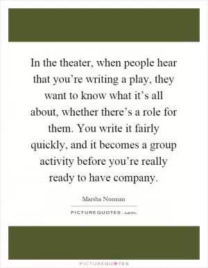 In the theater, when people hear that you’re writing a play, they want to know what it’s all about, whether there’s a role for them. You write it fairly quickly, and it becomes a group activity before you’re really ready to have company Picture Quote #1