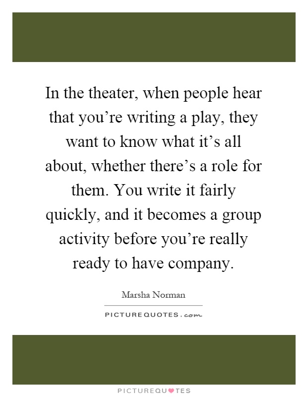 In the theater, when people hear that you're writing a play, they want to know what it's all about, whether there's a role for them. You write it fairly quickly, and it becomes a group activity before you're really ready to have company Picture Quote #1