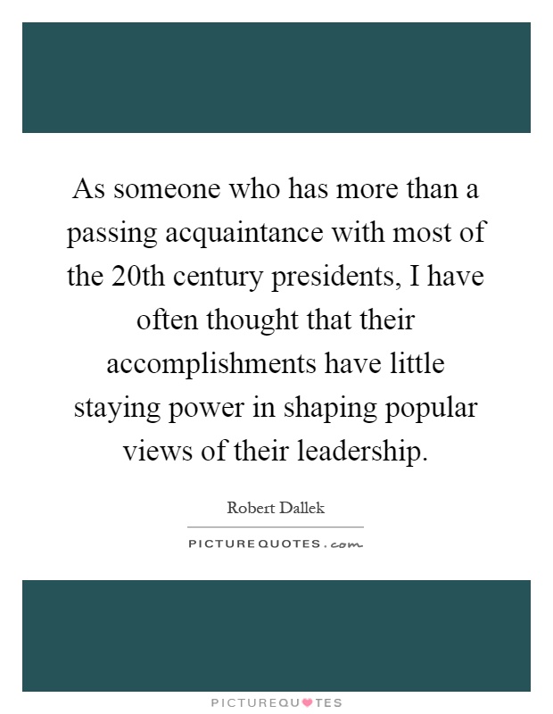 As someone who has more than a passing acquaintance with most of the 20th century presidents, I have often thought that their accomplishments have little staying power in shaping popular views of their leadership Picture Quote #1