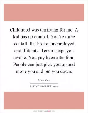 Childhood was terrifying for me. A kid has no control. You’re three feet tall, flat broke, unemployed, and illiterate. Terror snaps you awake. You pay keen attention. People can just pick you up and move you and put you down Picture Quote #1
