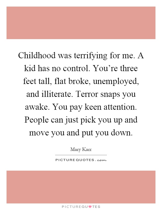 Childhood was terrifying for me. A kid has no control. You're three feet tall, flat broke, unemployed, and illiterate. Terror snaps you awake. You pay keen attention. People can just pick you up and move you and put you down Picture Quote #1