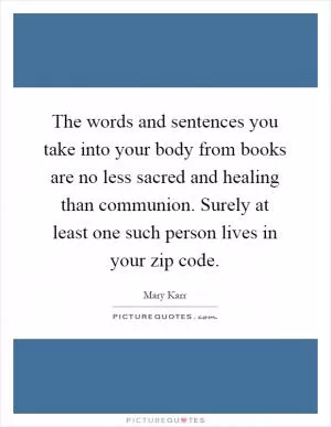 The words and sentences you take into your body from books are no less sacred and healing than communion. Surely at least one such person lives in your zip code Picture Quote #1