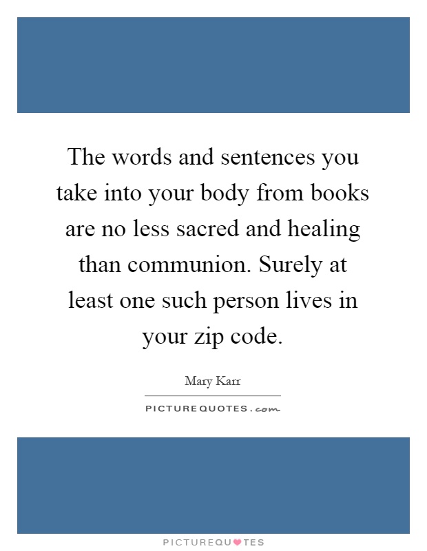 The words and sentences you take into your body from books are no less sacred and healing than communion. Surely at least one such person lives in your zip code Picture Quote #1