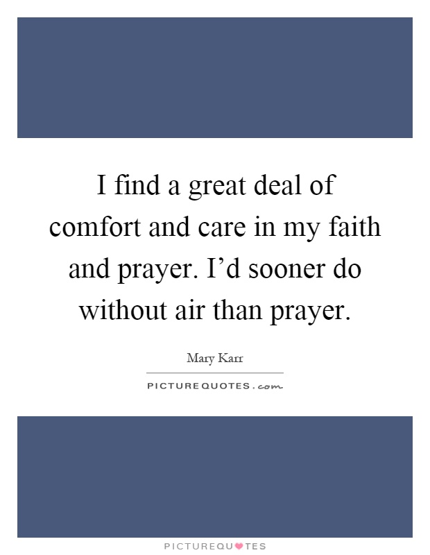 I find a great deal of comfort and care in my faith and prayer. I'd sooner do without air than prayer Picture Quote #1