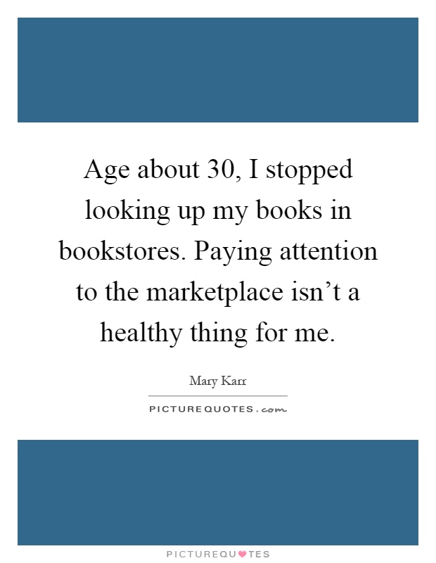 Age about 30, I stopped looking up my books in bookstores. Paying attention to the marketplace isn't a healthy thing for me Picture Quote #1