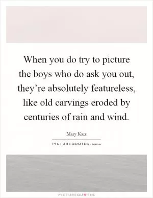 When you do try to picture the boys who do ask you out, they’re absolutely featureless, like old carvings eroded by centuries of rain and wind Picture Quote #1