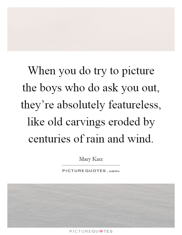 When you do try to picture the boys who do ask you out, they're absolutely featureless, like old carvings eroded by centuries of rain and wind Picture Quote #1