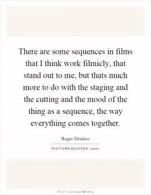 There are some sequences in films that I think work filmicly, that stand out to me, but thats much more to do with the staging and the cutting and the mood of the thing as a sequence, the way everything comes together Picture Quote #1