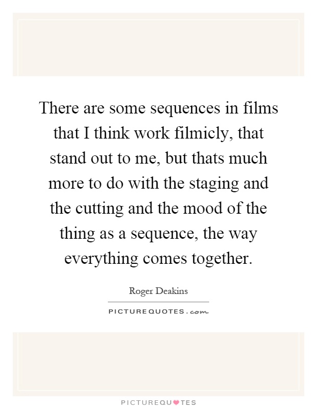 There are some sequences in films that I think work filmicly, that stand out to me, but thats much more to do with the staging and the cutting and the mood of the thing as a sequence, the way everything comes together Picture Quote #1