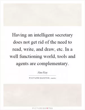 Having an intelligent secretary does not get rid of the need to read, write, and draw, etc. In a well functioning world, tools and agents are complementary Picture Quote #1