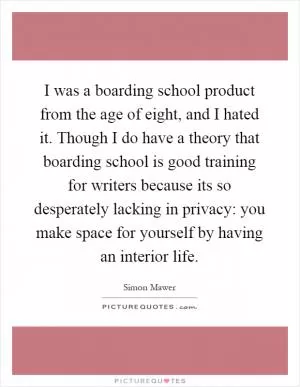 I was a boarding school product from the age of eight, and I hated it. Though I do have a theory that boarding school is good training for writers because its so desperately lacking in privacy: you make space for yourself by having an interior life Picture Quote #1