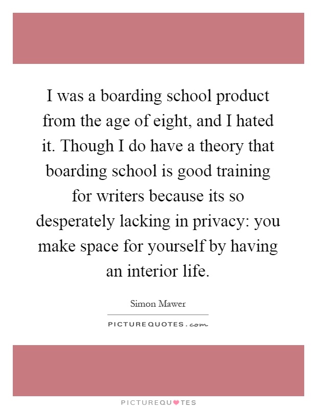 I was a boarding school product from the age of eight, and I hated it. Though I do have a theory that boarding school is good training for writers because its so desperately lacking in privacy: you make space for yourself by having an interior life Picture Quote #1