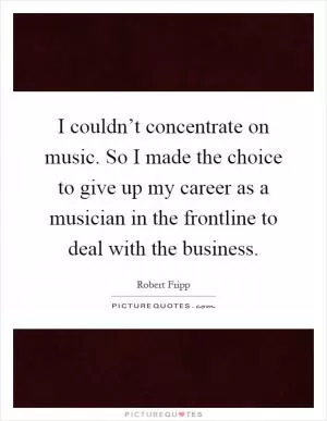 I couldn’t concentrate on music. So I made the choice to give up my career as a musician in the frontline to deal with the business Picture Quote #1