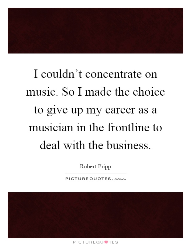 I couldn't concentrate on music. So I made the choice to give up my career as a musician in the frontline to deal with the business Picture Quote #1