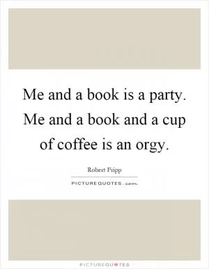 Me and a book is a party. Me and a book and a cup of coffee is an orgy Picture Quote #1