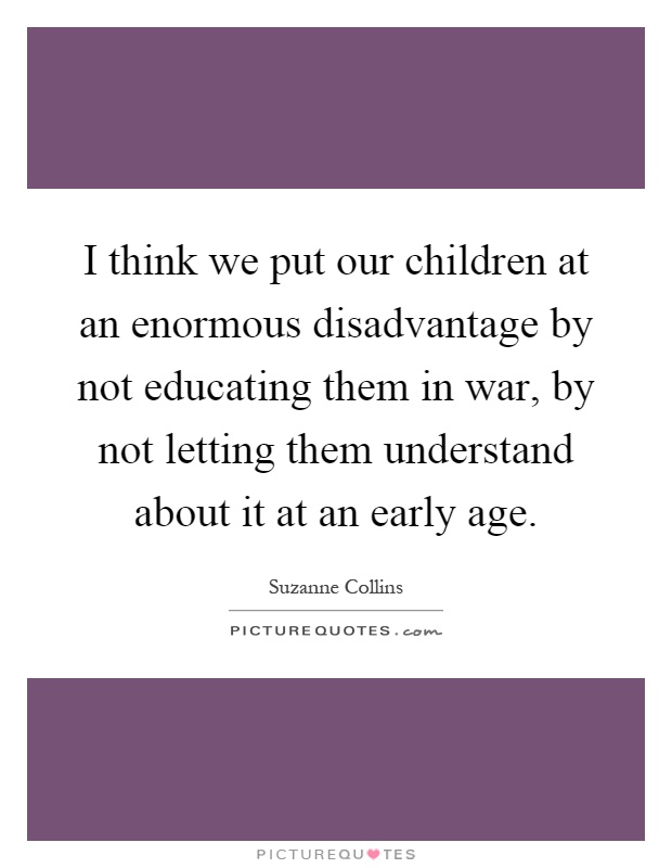 I think we put our children at an enormous disadvantage by not educating them in war, by not letting them understand about it at an early age Picture Quote #1