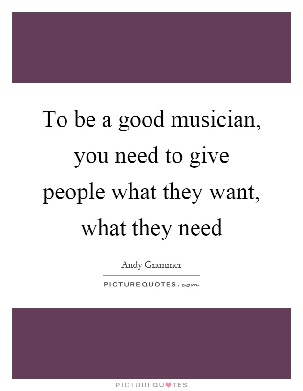To be a good musician, you need to give people what they want, what they need Picture Quote #1