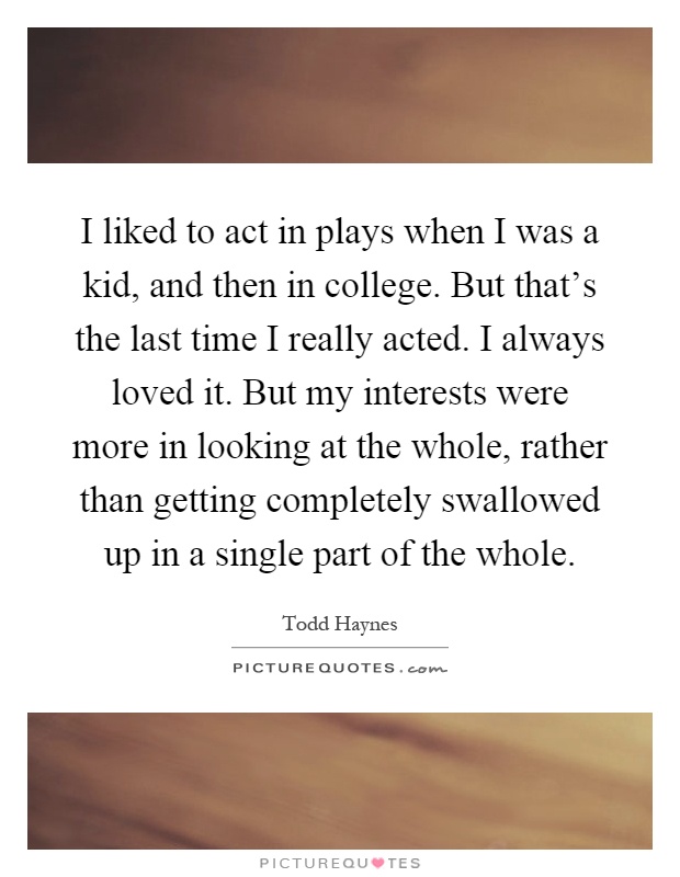 I liked to act in plays when I was a kid, and then in college. But that's the last time I really acted. I always loved it. But my interests were more in looking at the whole, rather than getting completely swallowed up in a single part of the whole Picture Quote #1