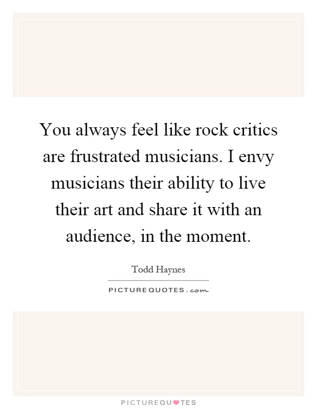 You always feel like rock critics are frustrated musicians. I envy musicians their ability to live their art and share it with an audience, in the moment Picture Quote #1