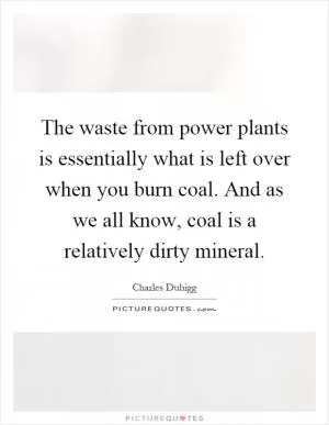 The waste from power plants is essentially what is left over when you burn coal. And as we all know, coal is a relatively dirty mineral Picture Quote #1