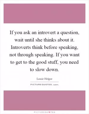 If you ask an introvert a question, wait until she thinks about it. Introverts think before speaking, not through speaking. If you want to get to the good stuff, you need to slow down Picture Quote #1