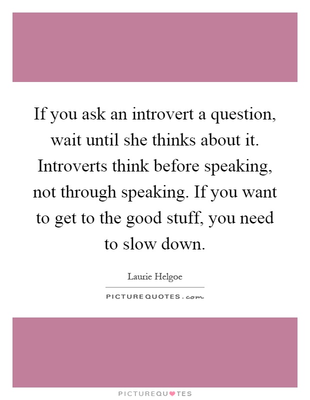If you ask an introvert a question, wait until she thinks about it. Introverts think before speaking, not through speaking. If you want to get to the good stuff, you need to slow down Picture Quote #1