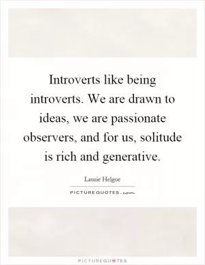 Introverts like being introverts. We are drawn to ideas, we are passionate observers, and for us, solitude is rich and generative Picture Quote #1