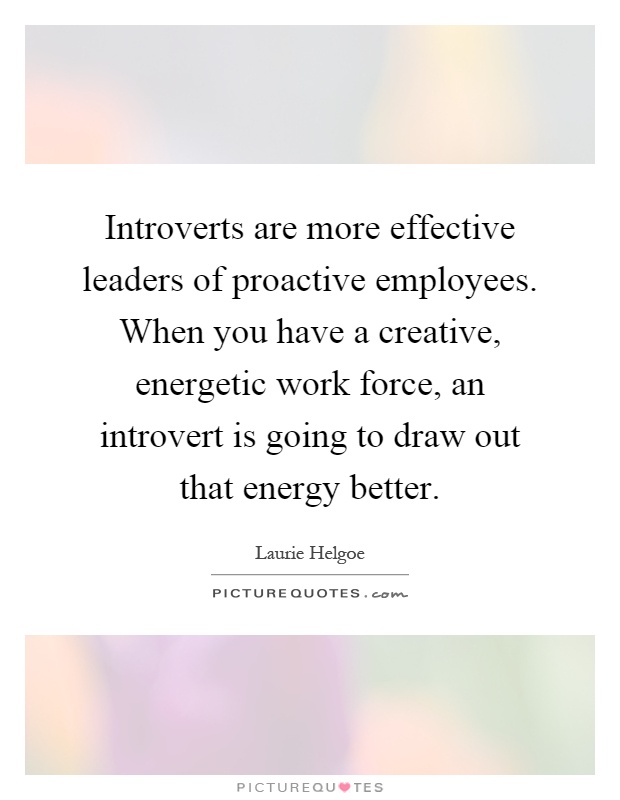 Introverts are more effective leaders of proactive employees. When you have a creative, energetic work force, an introvert is going to draw out that energy better Picture Quote #1