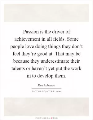 Passion is the driver of achievement in all fields. Some people love doing things they don’t feel they’re good at. That may be because they underestimate their talents or haven’t yet put the work in to develop them Picture Quote #1