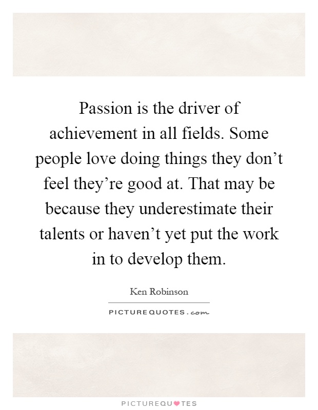 Passion is the driver of achievement in all fields. Some people love doing things they don't feel they're good at. That may be because they underestimate their talents or haven't yet put the work in to develop them Picture Quote #1