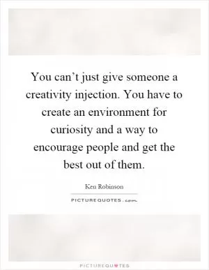 You can’t just give someone a creativity injection. You have to create an environment for curiosity and a way to encourage people and get the best out of them Picture Quote #1