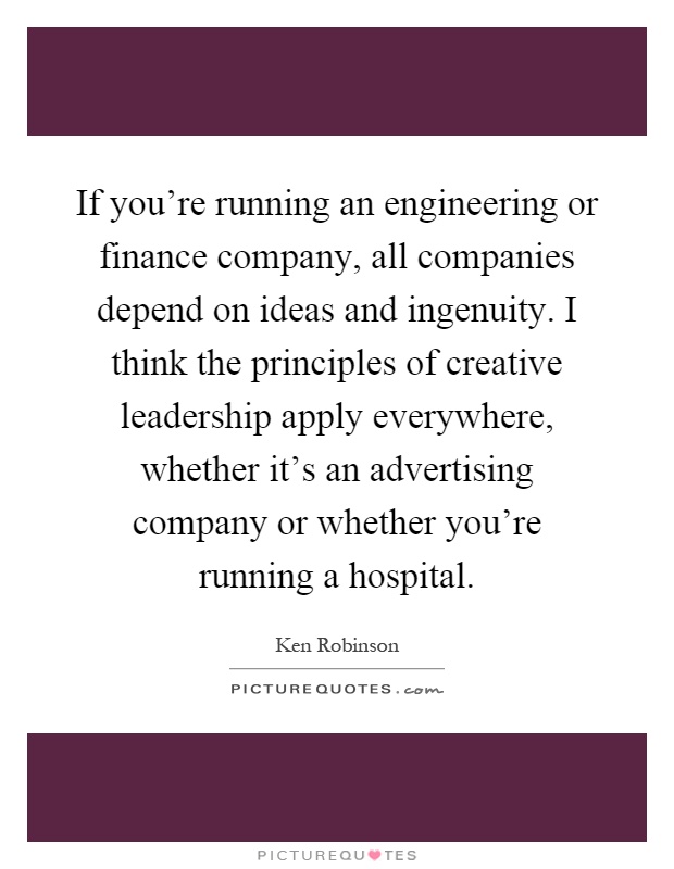 If you're running an engineering or finance company, all companies depend on ideas and ingenuity. I think the principles of creative leadership apply everywhere, whether it's an advertising company or whether you're running a hospital Picture Quote #1