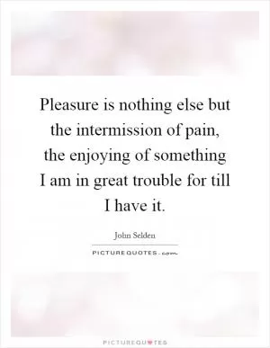 Pleasure is nothing else but the intermission of pain, the enjoying of something I am in great trouble for till I have it Picture Quote #1