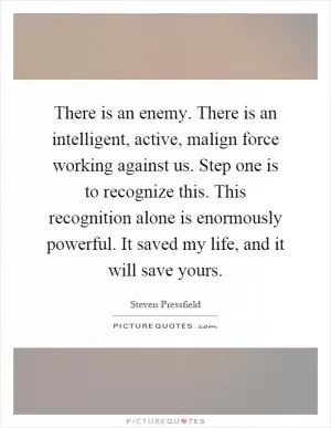There is an enemy. There is an intelligent, active, malign force working against us. Step one is to recognize this. This recognition alone is enormously powerful. It saved my life, and it will save yours Picture Quote #1