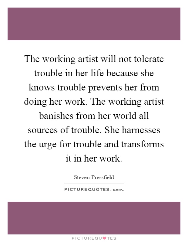 The working artist will not tolerate trouble in her life because she knows trouble prevents her from doing her work. The working artist banishes from her world all sources of trouble. She harnesses the urge for trouble and transforms it in her work Picture Quote #1