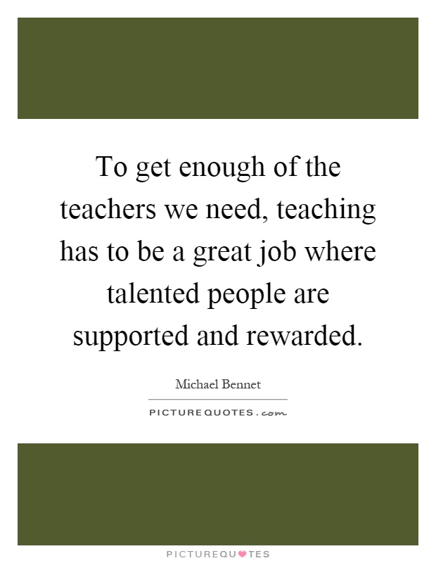 To get enough of the teachers we need, teaching has to be a great job where talented people are supported and rewarded Picture Quote #1