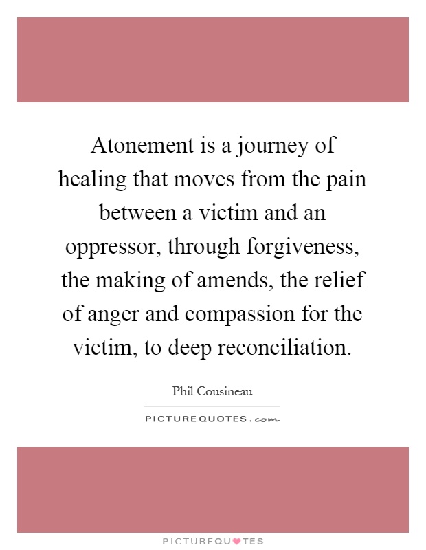 Atonement is a journey of healing that moves from the pain between a victim and an oppressor, through forgiveness, the making of amends, the relief of anger and compassion for the victim, to deep reconciliation Picture Quote #1